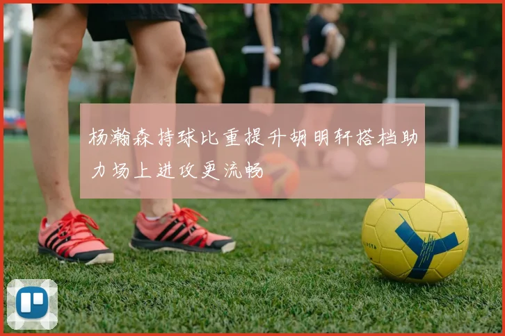 杨瀚森持球比重提升胡明轩搭档助力场上进攻更流畅