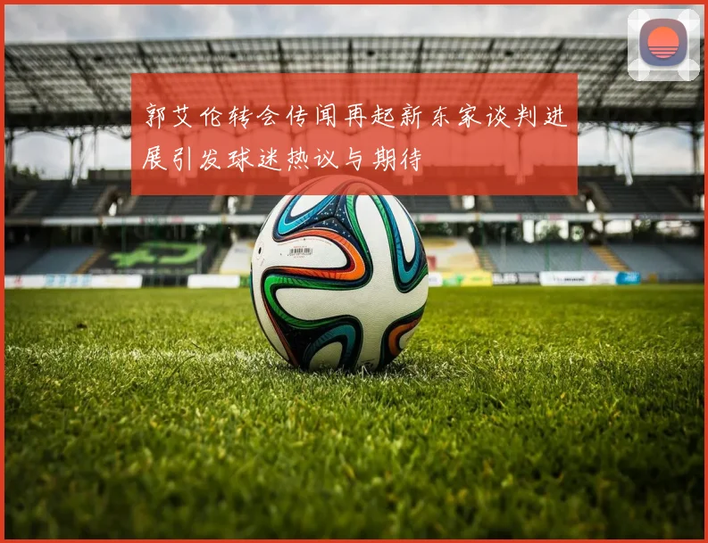 郭艾伦转会传闻再起新东家谈判进展引发球迷热议与期待