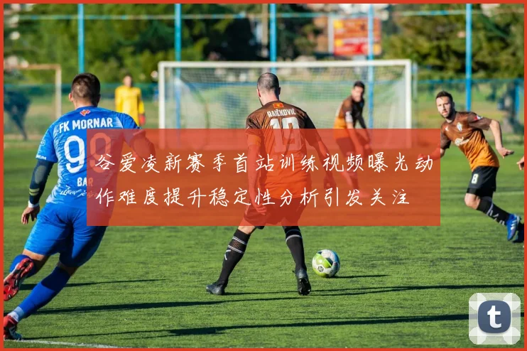 谷爱凌新赛季首站训练视频曝光动作难度提升稳定性分析引发关注