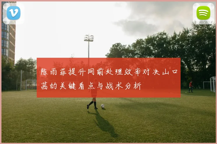 陈雨菲提升网前处理效率对决山口茜的关键看点与战术分析