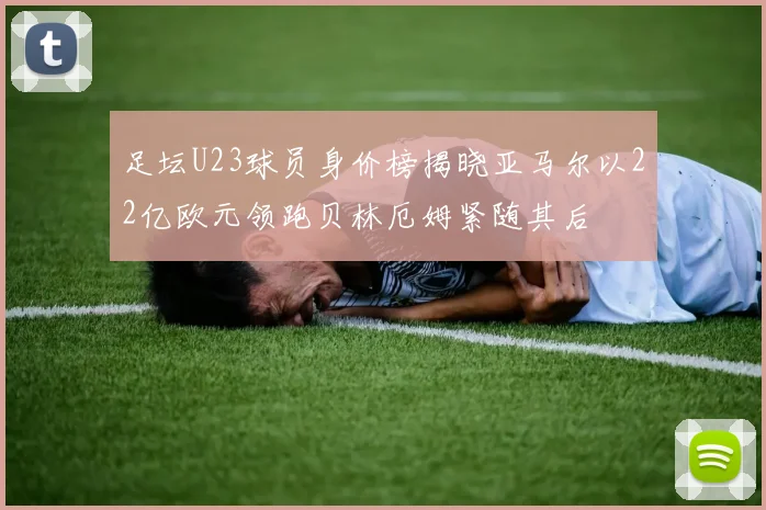 足坛U23球员身价榜揭晓亚马尔以22亿欧元领跑贝林厄姆紧随其后