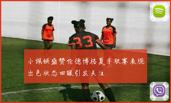 小佩顿盛赞伦德博格夏季联赛表现出色状态回暖引发关注