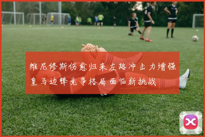 维尼修斯伤愈归来左路冲击力增强皇马边锋竞争格局面临新挑战