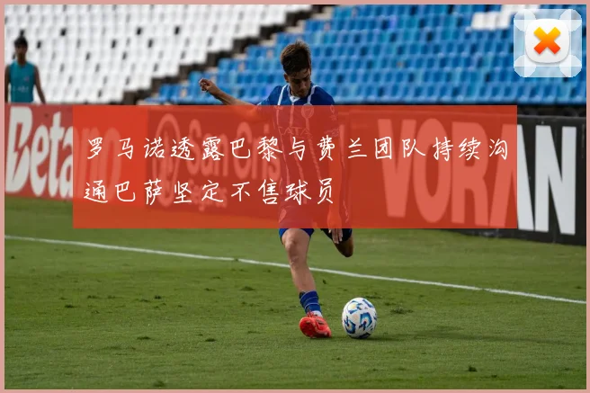 罗马诺透露巴黎与费兰团队持续沟通巴萨坚定不售球员