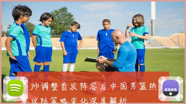 乔帅调整首发阵容后中国男篮热身赛攻防策略变化深度解析